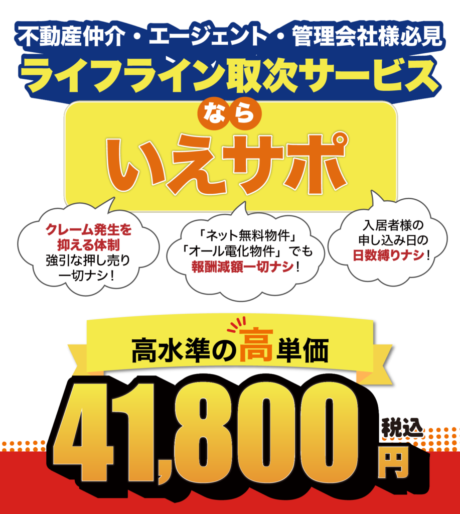 不動産・エージェント・管理会社様必見 ライフライン取次サービスならいえサポ クレームを抑える体制、強引な押し売り一切なし 「ネット無料物件」「オール殿下物件」でも報酬減額一切なし 入居者様の申込日の日数縛りナシ！ 高水準の高単価 41800円（税込）