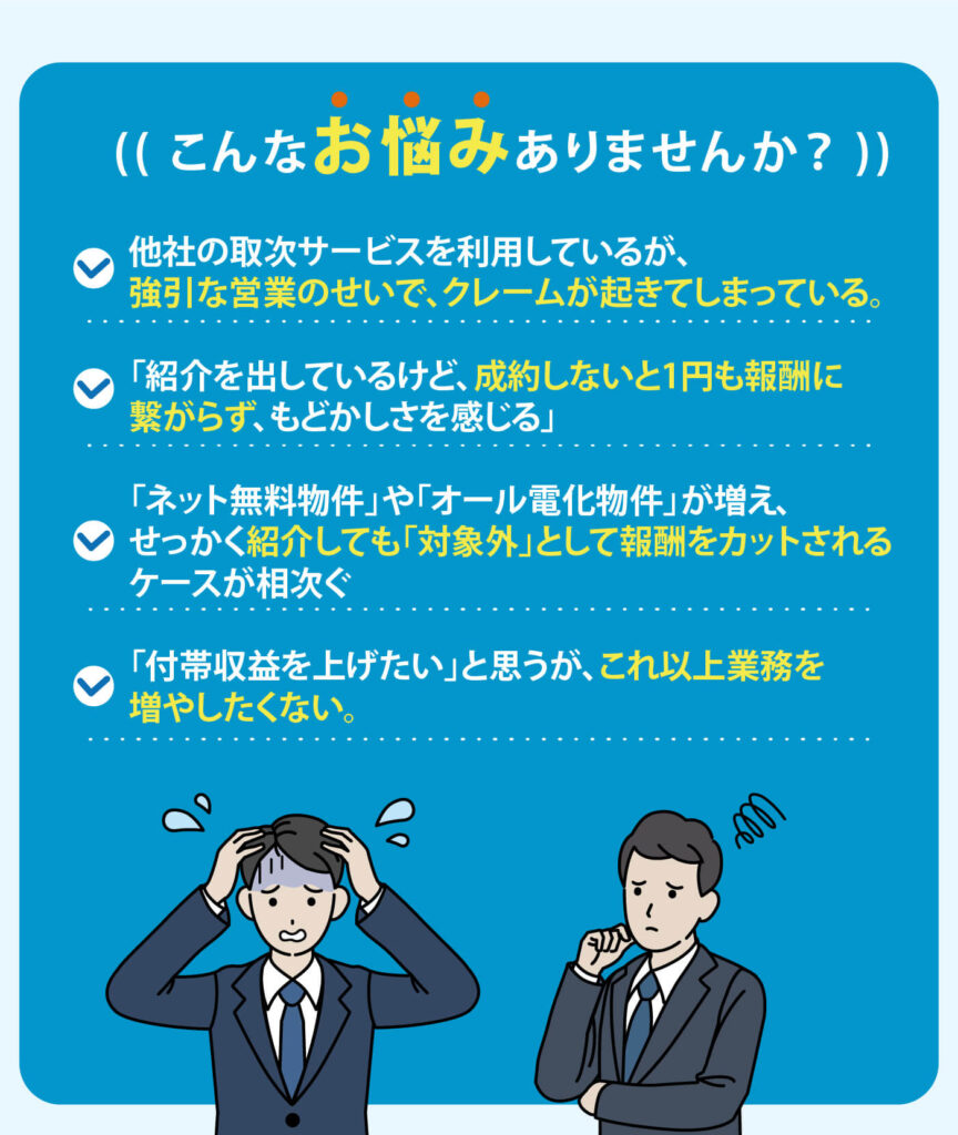 こんなお悩みありませんか？ ・他社の取次サービスを利用しているが、強引な営業のせいで、クレームが起きてしまっている。 ・「紹介を出しているけど、成約しないと１円も報酬につながらず、もどかしさを感じている」 ・「ネット無料物件」や「オール電化物件」が増え、せっかく紹介しても「対象外」として報酬をカットされるケースが相次ぐ ・「付帯収益を上げたい」と思うが、これ以上業務を増やしたくない。